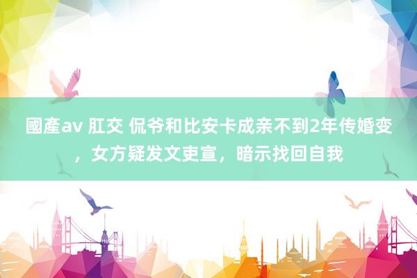 國產av 肛交 侃爷和比安卡成亲不到2年传婚变，女方疑发文吏宣，暗示找回自我