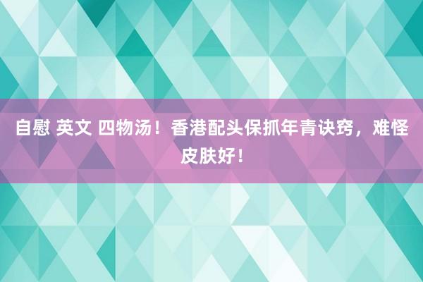 自慰 英文 四物汤！香港配头保抓年青诀窍，难怪皮肤好！