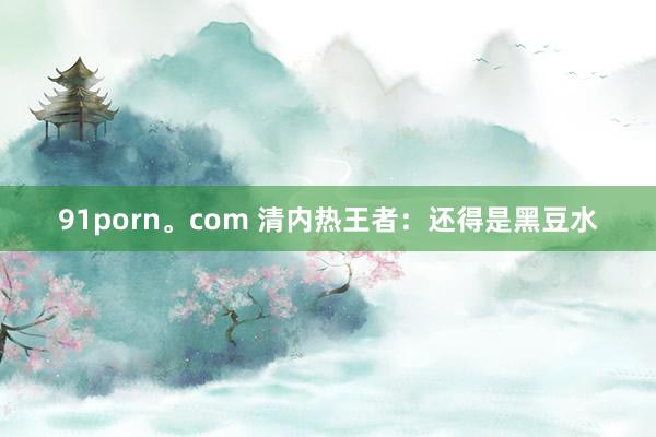 91porn。com 清内热王者：还得是黑豆水