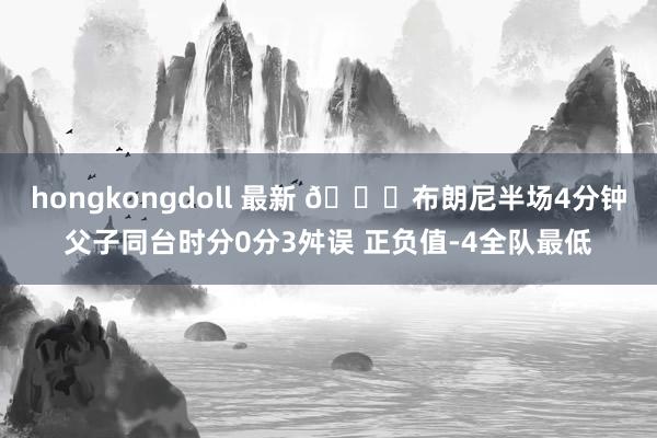 hongkongdoll 最新 😑布朗尼半场4分钟父子同台时分0分3舛误 正负值-4全队最低