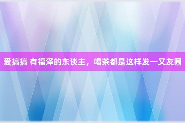 爱搞搞 有福泽的东谈主，喝茶都是这样发一又友圈