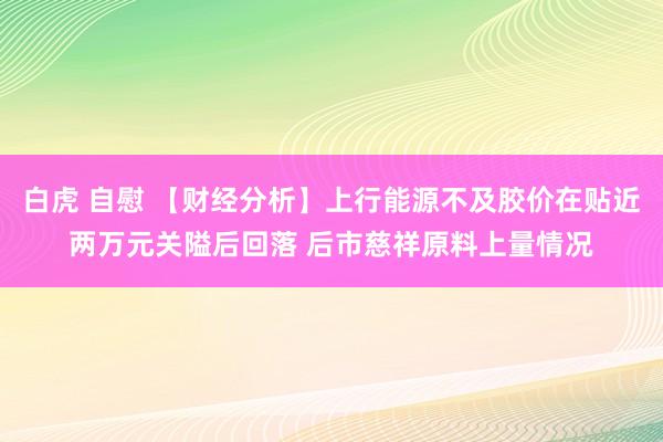 白虎 自慰 【财经分析】上行能源不及胶价在贴近两万元关隘后回落 后市慈祥原料上量情况