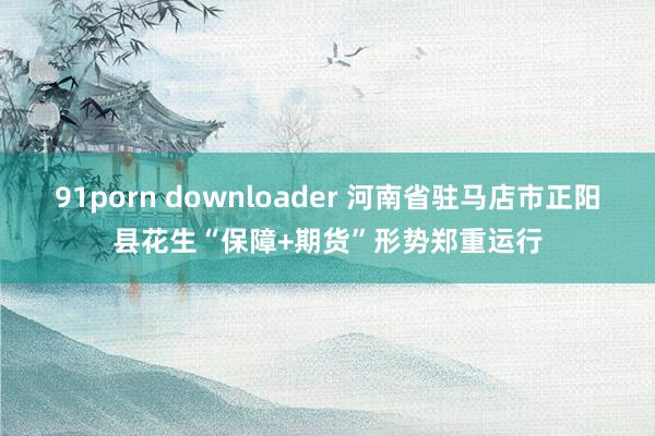 91porn downloader 河南省驻马店市正阳县花生“保障+期货”形势郑重运行