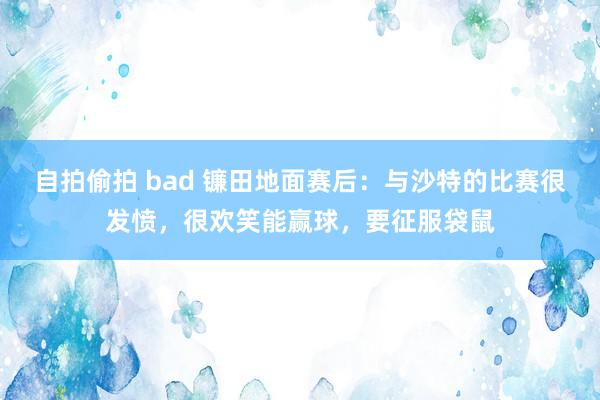 自拍偷拍 bad 镰田地面赛后：与沙特的比赛很发愤，很欢笑能赢球，要征服袋鼠