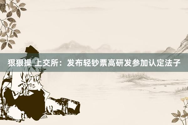 狠狠操 上交所：发布轻钞票高研发参加认定法子