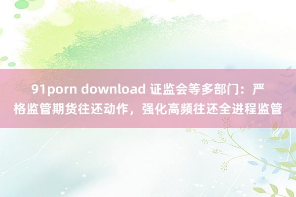 91porn download 证监会等多部门：严格监管期货往还动作，强化高频往还全进程监管