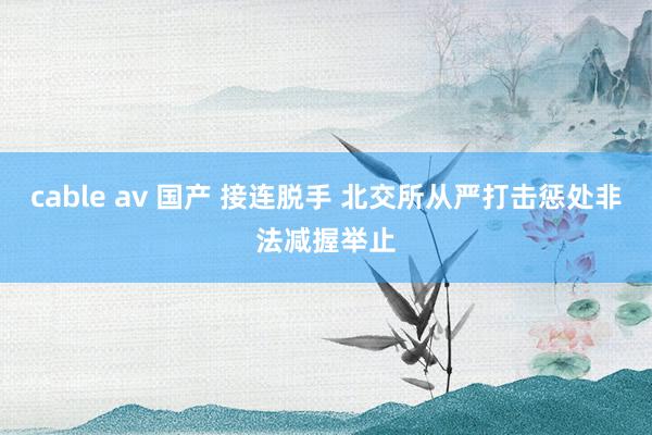 cable av 国产 接连脱手 北交所从严打击惩处非法减握举止