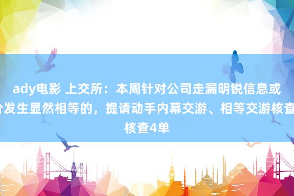 ady电影 上交所：本周针对公司走漏明锐信息或股价发生显然相等的，提请动手内幕交游、相等交游核查4单