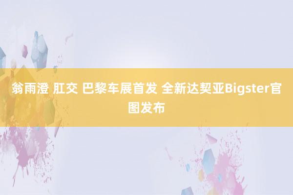 翁雨澄 肛交 巴黎车展首发 全新达契亚Bigster官图发布