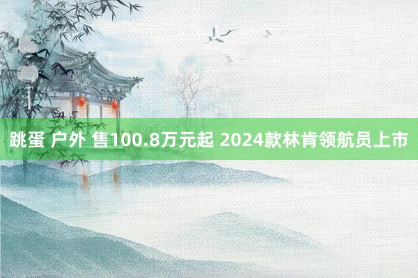 跳蛋 户外 售100.8万元起 2024款林肯领航员上市