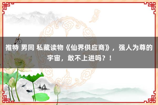 推特 男同 私藏读物《仙界供应商》，强人为尊的宇宙，敢不上进吗？！