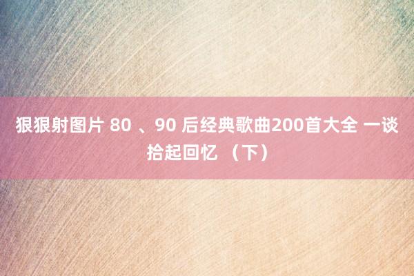 狠狠射图片 80 、90 后经典歌曲200首大全 一谈拾起回忆 （下）