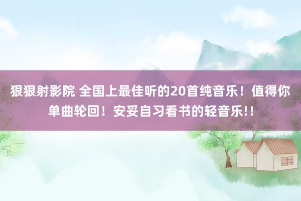 狠狠射影院 全国上最佳听的20首纯音乐！值得你单曲轮回！安妥自习看书的轻音乐!！