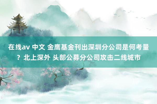 在线av 中文 金鹰基金刊出深圳分公司是何考量？北上深外 头部公募分公司攻击二线城市