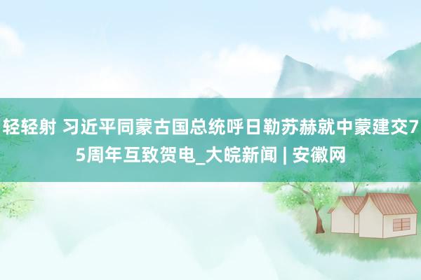 轻轻射 习近平同蒙古国总统呼日勒苏赫就中蒙建交75周年互致贺电_大皖新闻 | 安徽网