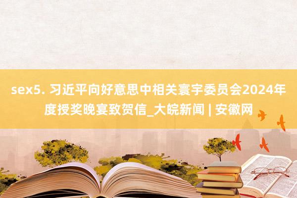 sex5. 习近平向好意思中相关寰宇委员会2024年度授奖晚宴致贺信_大皖新闻 | 安徽网