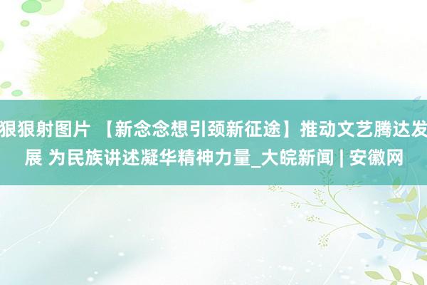 狠狠射图片 【新念念想引颈新征途】推动文艺腾达发展 为民族讲述凝华精神力量_大皖新闻 | 安徽网