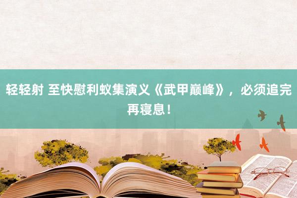 轻轻射 至快慰利蚁集演义《武甲巅峰》，必须追完再寝息！