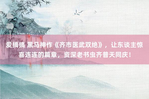 爱搞搞 黑马神作《齐市医武双绝》，让东谈主惊喜连连的篇章，资深老书虫齐普天同庆！