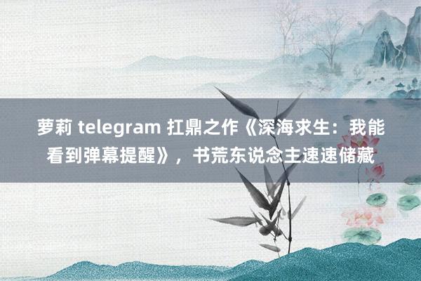 萝莉 telegram 扛鼎之作《深海求生：我能看到弹幕提醒》，书荒东说念主速速储藏