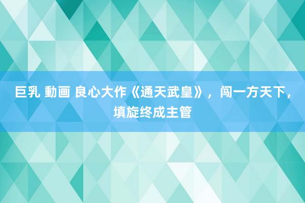 巨乳 動画 良心大作《通天武皇》，闯一方天下，填旋终成主管