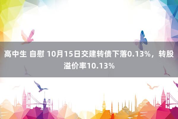 高中生 自慰 10月15日交建转债下落0.13%，转股溢价率10.13%