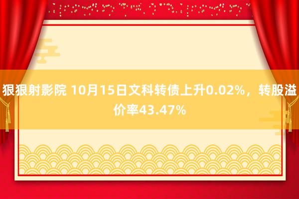 狠狠射影院 10月15日文科转债上升0.02%，转股溢价率43.47%