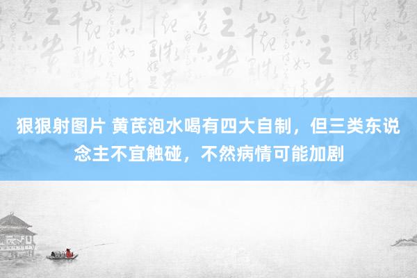 狠狠射图片 黄芪泡水喝有四大自制，但三类东说念主不宜触碰，不然病情可能加剧