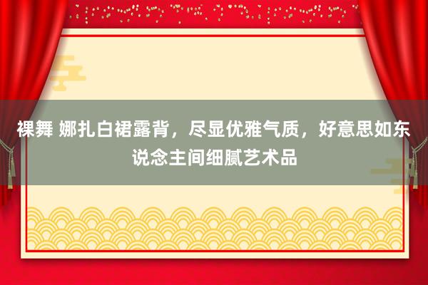 裸舞 娜扎白裙露背，尽显优雅气质，好意思如东说念主间细腻艺术品