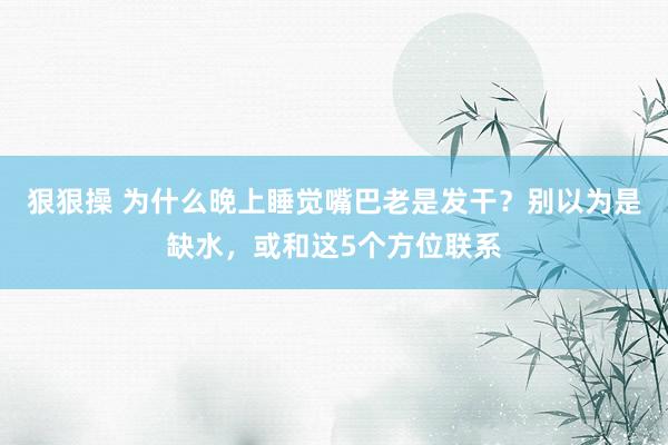 狠狠操 为什么晚上睡觉嘴巴老是发干？别以为是缺水，或和这5个方位联系