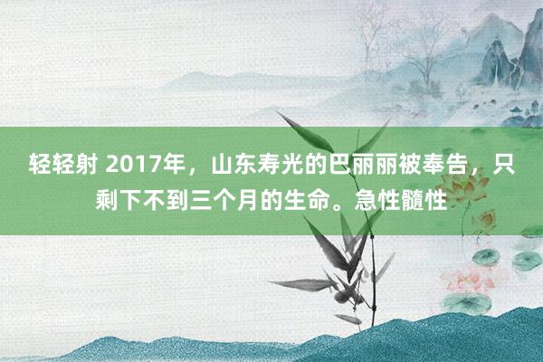 轻轻射 2017年，山东寿光的巴丽丽被奉告，只剩下不到三个月的生命。急性髓性