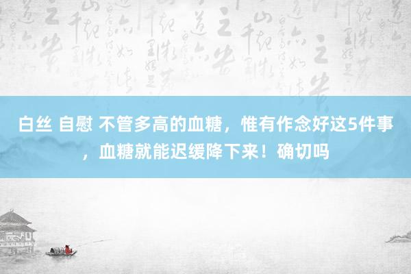 白丝 自慰 不管多高的血糖，惟有作念好这5件事，血糖就能迟缓降下来！确切吗