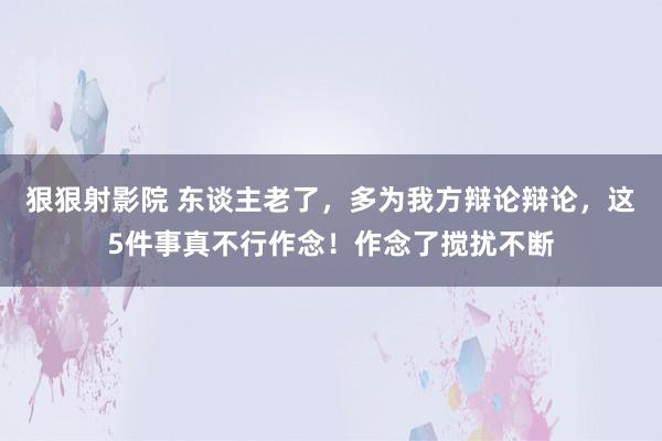 狠狠射影院 东谈主老了，多为我方辩论辩论，这5件事真不行作念！作念了搅扰不断