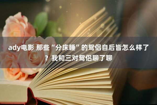 ady电影 那些“分床睡”的鸳侣自后皆怎么样了？我和三对鸳侣聊了聊