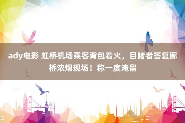 ady电影 虹桥机场乘客背包着火，目睹者答复廊桥浓烟现场！称一度淹留