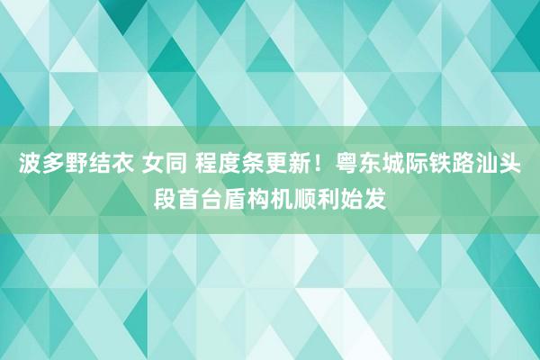 波多野结衣 女同 程度条更新！粤东城际铁路汕头段首台盾构机顺利始发