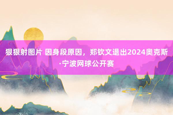 狠狠射图片 因身段原因，郑钦文退出2024奥克斯·宁波网球公开赛