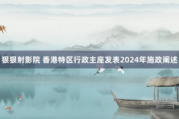 狠狠射影院 香港特区行政主座发表2024年施政阐述