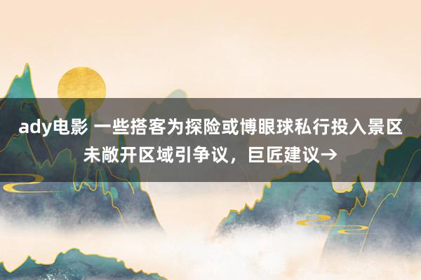 ady电影 一些搭客为探险或博眼球私行投入景区未敞开区域引争议，巨匠建议→