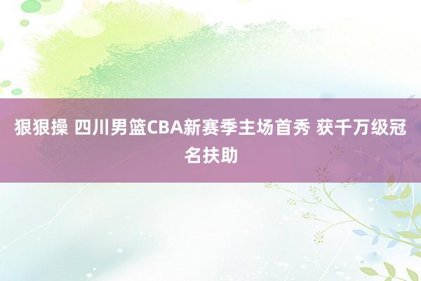 狠狠操 四川男篮CBA新赛季主场首秀 获千万级冠名扶助