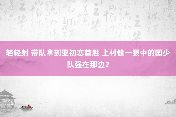 轻轻射 带队拿到亚初赛首胜 上村健一眼中的国少队强在那边？