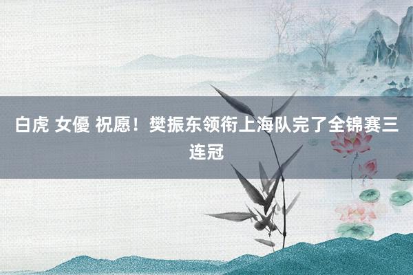 白虎 女優 祝愿！樊振东领衔上海队完了全锦赛三连冠