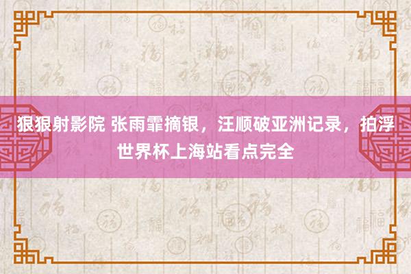 狠狠射影院 张雨霏摘银，汪顺破亚洲记录，拍浮世界杯上海站看点完全