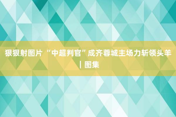 狠狠射图片 “中超判官”成齐蓉城主场力斩领头羊｜图集