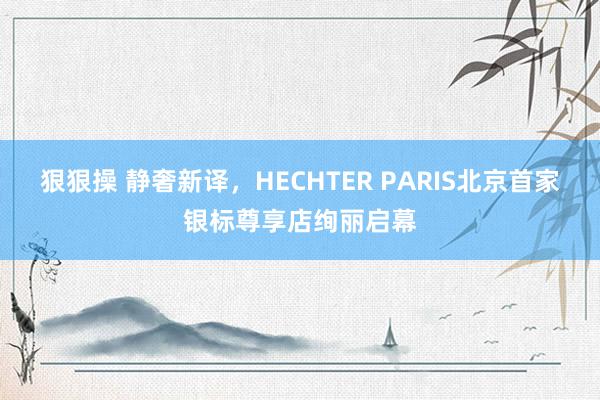 狠狠操 静奢新译，HECHTER PARIS北京首家银标尊享店绚丽启幕