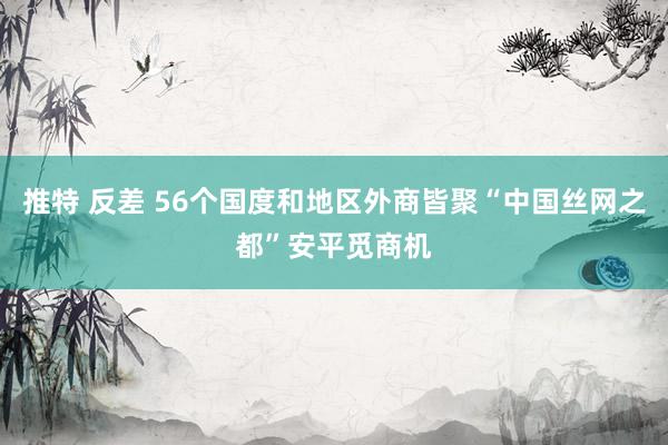 推特 反差 56个国度和地区外商皆聚“中国丝网之都”安平觅商机