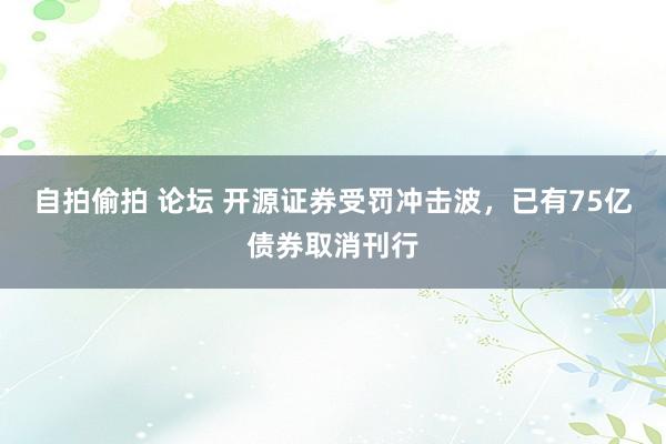 自拍偷拍 论坛 开源证券受罚冲击波，已有75亿债券取消刊行