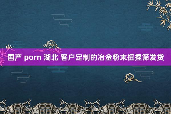 国产 porn 湖北 客户定制的冶金粉末扭捏筛发货