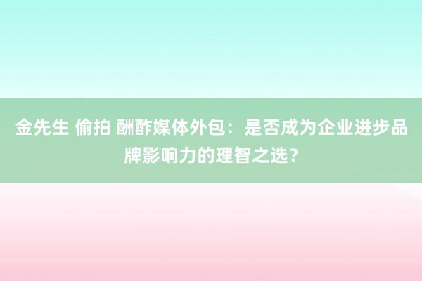 金先生 偷拍 酬酢媒体外包：是否成为企业进步品牌影响力的理智之选？