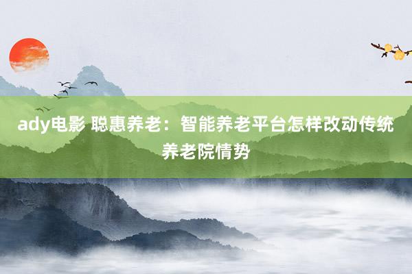 ady电影 聪惠养老：智能养老平台怎样改动传统养老院情势